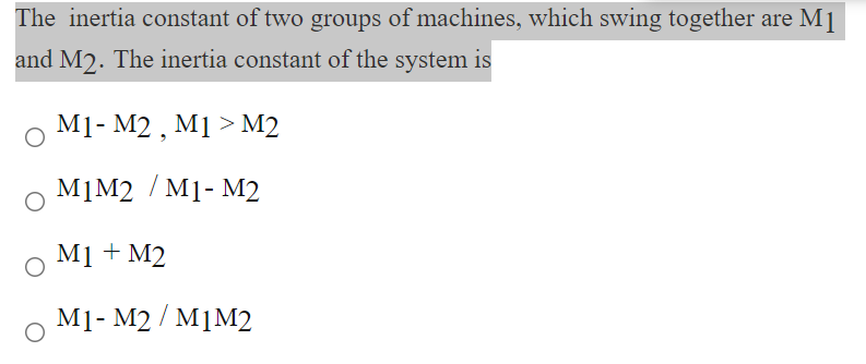 The inertia constant of two groups of machines, which swing together are M1
and M2. The inertia constant of the system is
M1- M2 , M1 > M2
M]M2 / M1- M2
M1 + M2
M1- M2 / M1M2
