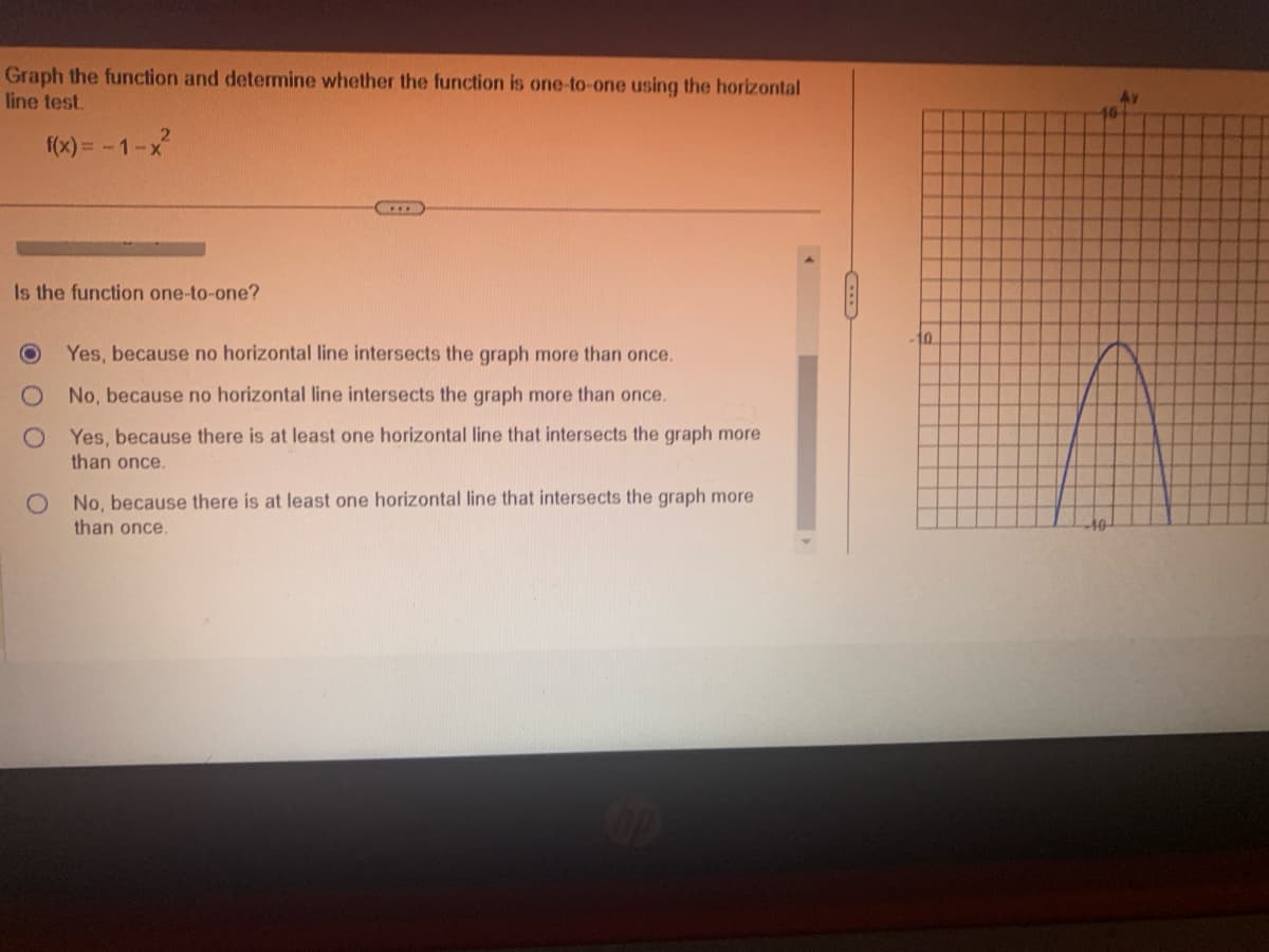 Graph the function and determine whether the function is one-to-one using the horizontal
line test.
2
f(x)=-1-x²
Is the function one-to-one?
Ο
Yes, because no horizontal line intersects the graph more than once.
O No, because no horizontal line intersects the graph more than once.
O Yes, because there is at least one horizontal line that intersects the graph more
than once.
O No, because there is at least one horizontal line that intersects the graph more
than once.
10
47