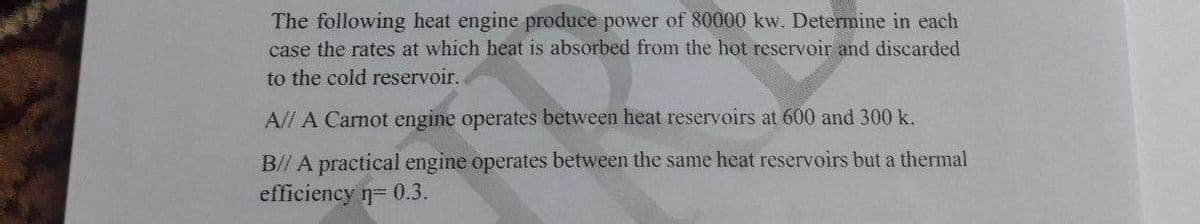 The following heat engine produce power of 80000 kw. Determine in each
case the rates at which heat is absorbed from the hot reservoir and discarded
to the cold reservoir.
A/l A Carnot engine operates between heat reservoirs at 600 and 300 k.
B// A practical engine operates between the same heat reservoirs but a thermal
efficiency n= 0.3.
