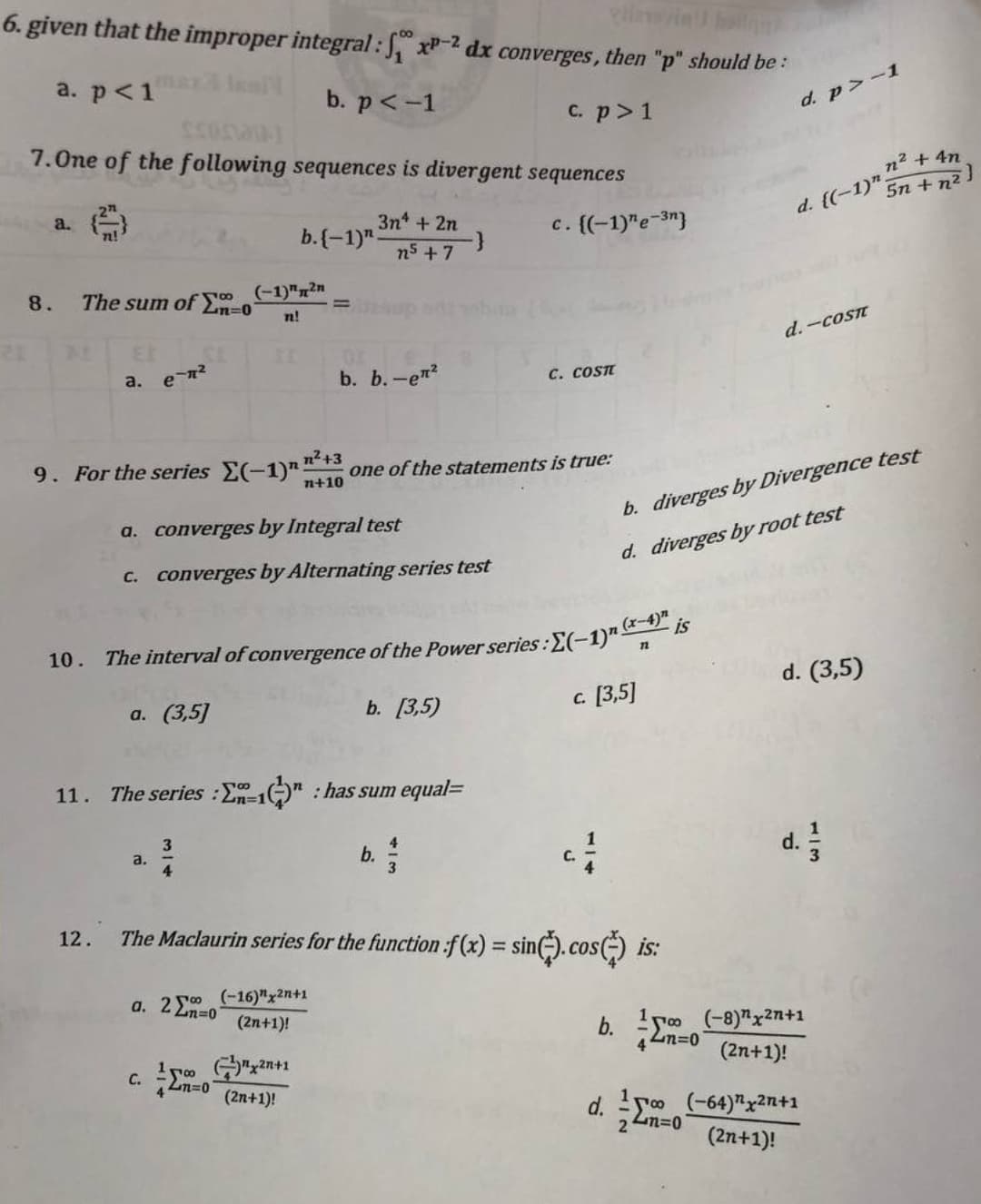 **Mathematical Concepts in Series and Convergence**

**Question 6:**
Given that the improper integral \( \int_{1}^{\infty} x^{-p} dx \) converges, then "p" should be:

- a. \( p < 1 \)
- b. \( p < -1 \)
- c. \( p > 1 \)
- d. \( p > -1 \)

**Question 7:**
One of the following sequences is a divergent sequence:

- a. \( \left( \frac{2^n}{n!} \right) \)
- b. \( (-1)^n \frac{3n^4 + 2n}{n^5 + 7} \)
- c. \( \{(-1)^n e^{-3n} \} \)
- d. \( \left( (-1)^n \frac{n^2 + 4n}{5n + n^2} \right) \)

**Question 8:**
The sum of \( \sum_{n=0}^{\infty} \frac{(-1)^n 2n}{n!} \) is:

- a. \( e^{-π^2} \)
- b. \( -e^{π^2} \)
- c. \( \cos π \)
- d. \( -\cos π \)

**Question 9:**
For the series \( \sum_{n=0}^{\infty} \frac{(-1)^n n^2 + 3}{n + 10} \) one of the statements is true:

- a. converges by Integral test
- b. converges by Alternating series test
- c. diverges by Divergence test
- d. diverges by root test

**Question 10:**
The interval of convergence of the Power series: \( \sum_{n=1}^{\infty} \frac{(-1)^n (x - 4)^n}{n} \) is:

- a. (3,5)
- b. [3,5)
- c. [3,5]
- d. (3,5]

**Question 11:**
The series \( \sum_{n=1}^{\infty} \left( \frac{1}{3} \right)^n \) has sum equal to