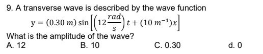 9. A transverse wave is described by the wave function
rady
(0.30 m) sin (12) t + (10 m-+)x
y =
What is the amplitude of the wave?
A. 12
В. 10
C. 0.30
d. 0
