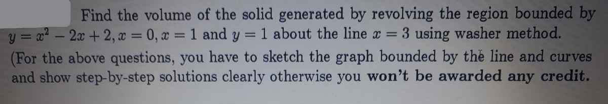 Find the volume of the solid generated by revolving the region bounded by
1 about the line x = 3 using washer method.
2x +2, x = 0, x = 1 and y = 1
y = x -
(For the above questions, you have to sketch the graph bounded by the line and curves
and show step-by-step solutions clearly otherwise you won't be awarded any credit.
