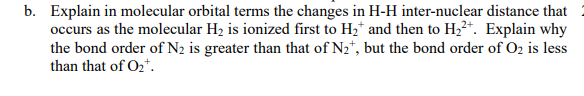 b. Explain in molecular orbital terms the changes in H-H inter-nuclear distance that
occurs as the molecular H2 is ionized first to H2* and then to H,²*. Explain why
the bond order of N2 is greater than that of N2*, but the bond order of O2 is less
than that of O2*.
