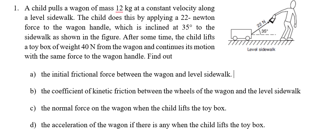 1. A child pulls a wagon of mass 12 kg at a constant velocity along
a level sidewalk. The child does this by applying a 22- newton
force to the wagon handle, which is inclined at 35° to the
sidewalk as shown in the figure. After some time, the child lifts
a toy box of weight 40 N from the wagon and continues its motion
with the same force to the wagon handle. Find out
a) the initial frictional force between the wagon and level sidewalk. |
b) the coefficient of kinetic friction between the wheels of the wagon and the level sidewalk
c) the normal force on the wagon when the child lifts the toy box.
d) the acceleration of the wagon if there is any when the child lifts the toy box.
22 N
35°
Level sidewalk