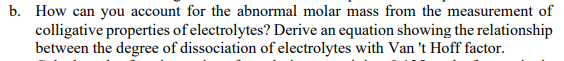 b. How can you account for the abnormal molar mass from the measurement of
colligative properties of electrolytes? Derive an equation showing the relationship
between the degree of dissociation of electrolytes with Van 't Hoff factor.
