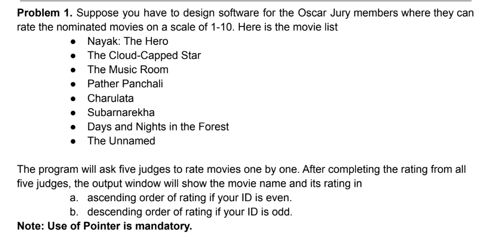 Problem 1. Suppose you have to design software for the Oscar Jury members where they can
rate the nominated movies on a scale of 1-10. Here is the movie list
• Nayak: The Hero
●
●
The Cloud-Capped Star
The Music Room
Pather Panchali
● Charulata
Subarnarekha
● Days and Nights in the Forest
● The Unnamed
The program will ask five judges to rate movies one by one. After completing the rating from all
five judges, the output window will show the movie name and its rating in
a. ascending order of rating if your ID is even.
b. descending order of rating if your ID is odd.
Note: Use of Pointer is mandatory.