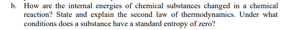 b. How are the internal energies of chemical substances changed in a chemical
reaction? State and explain the second law of thermodynamics. Under what
conditions does a substance have a standard entropy of zero?
