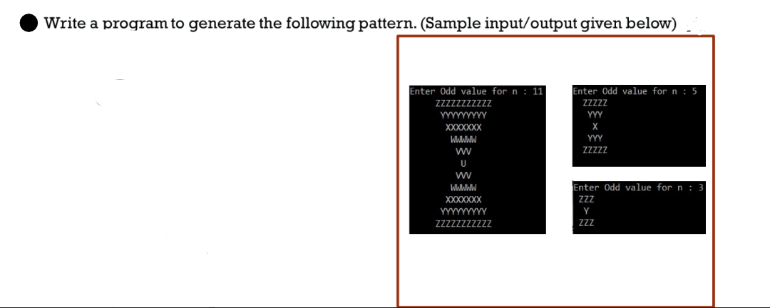 Write a program to generate the following pattern. (Sample input/output given below)
Enter Odd value for n: 11
ZZZZZZZZZZZ
YYYYYYYYY
XXXXXXX
WWWWW
W
U
W
WWWWW
XXXXXXX
YYYYYYYYY
ZZZZZZZZZZZ
Enter Odd value for n: 5
ZZZZZ
YYY
X
YYY
ZZZZZ
Enter Odd value for n: 3
ZZZ
Y
ZZZ