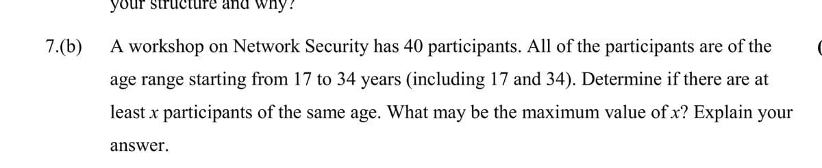 your structure and why?
7.(b)
A workshop on Network Security has 40 participants. All of the participants are of the
age range starting from 17 to 34 years (including 17 and 34). Determine if there are at
least x participants of the same age. What may be the maximum value of x? Explain your
answer.
