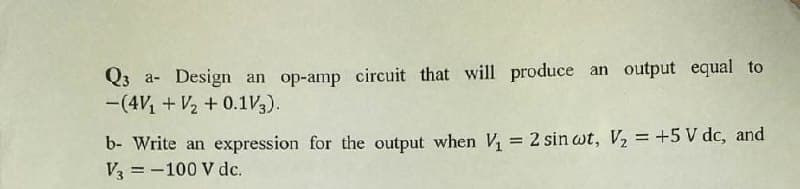 Q3 a- Design an op-amp circuit that will produce an output equal to
-(4V1 + V2 + 0.1V3).
b- Write an expression for the output when V, = 2 sin wt, V, = +5 V dc, and
V3 = -100 V dc.
%3D
