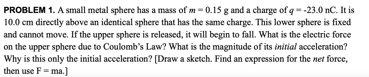 PROBLEM 1. A small metal sphere has a mass of m = 0.15 g and a charge of q = -23.0 nC. It is
10.0 cm directly above an identical sphere that has the same charge. This lower sphere is fixed
and cannot move. If the upper sphere is released, it will begin to fall. What is the electric force
on the upper sphere due to Coulomb's Law? What is the magnitude of its initial acceleration?
Why is this only the initial acceleration? [Draw a sketch. Find an expression for the net force,
then use F = ma.]
