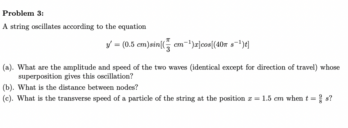 Problem 3:
A string oscillates according to the equation
π
y' = (0.5 cm)sin[(
cm¯¹)x]cos[(40π s¯¹)t]
3
(a). What are the amplitude and speed of the two waves (identical except for direction of travel) whose
superposition gives this oscillation?
(b). What is the distance between nodes?
(c). What is the transverse speed of a particle of the string at the position x = 1.5 cm when t = ² s?