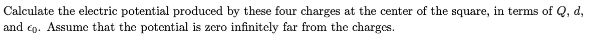 **Problem Statement:**

Calculate the electric potential produced by these four charges at the center of the square, in terms of \( Q \), \( d \), and \( \epsilon_0 \). Assume that the potential is zero infinitely far from the charges.