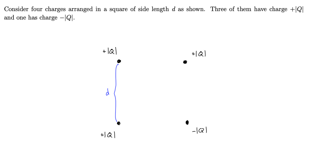 ### Arrangement of Four Charges

Consider four charges arranged in a square of side length \( d \) as shown in the diagram. Three of these charges have a magnitude of \(+|Q|\) and one has a charge of \(-|Q|\).

#### Diagram Explanation

- The four charges are placed at the corners of a square.
- The length of each side of the square is denoted by \( d \).
- The charges are distributed as follows:
  - The top-left corner has a charge of \(+|Q|\).
  - The top-right corner also has a charge of \(+|Q|\).
  - The bottom-left corner has a charge of \(+|Q|\).
  - The bottom-right corner has a charge of \(-|Q|\).

The arrangement is such that three of the charges are positive, and one is negative, with the charges placed symmetrically around the center of the square. The interaction between these charges will result in a net electric force and potential at any point around them, which can be calculated using principles of electrostatics.

In the diagram, the distance \( d \) between adjacent charges is indicated by a blue bracket on the left side of the square.