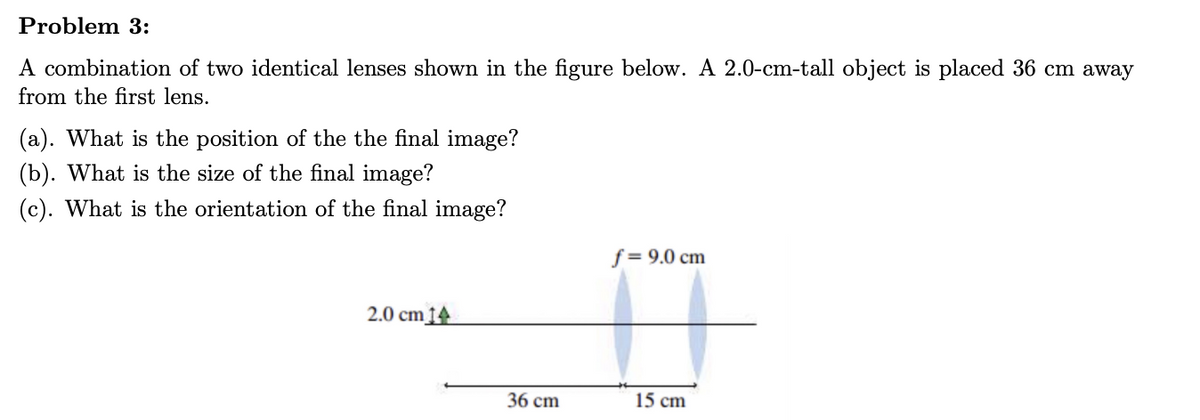 Problem 3:
A combination of two identical lenses shown in the figure below. A 2.0-cm-tall object is placed 36 cm away
from the first lens.
(a). What is the position of the the final image?
(b). What is the size of the final image?
(c). What is the orientation of the final image?
f = 9.0 cm
2.0 cm 14
15 cm
36 cm