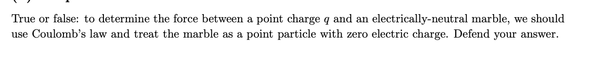 True or false: to determine the force between a point charge q and an electrically-neutral marble, we should
use Coulomb's law and treat the marble as a point particle with zero electric charge. Defend your answer.
