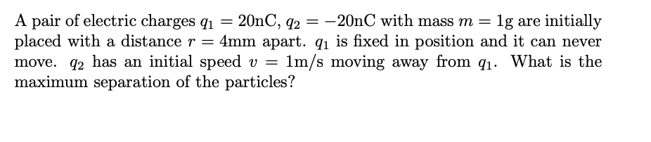 A pair of electric charges q1 =
placed with a distance r = 4mm apart. qi is fixed in position and it can never
move. 92 has an initial speed v =
maximum separation of the particles?
20nC, q2 = -20nC with mass m =
1g are initially
1m/s moving away from q1: What is the
