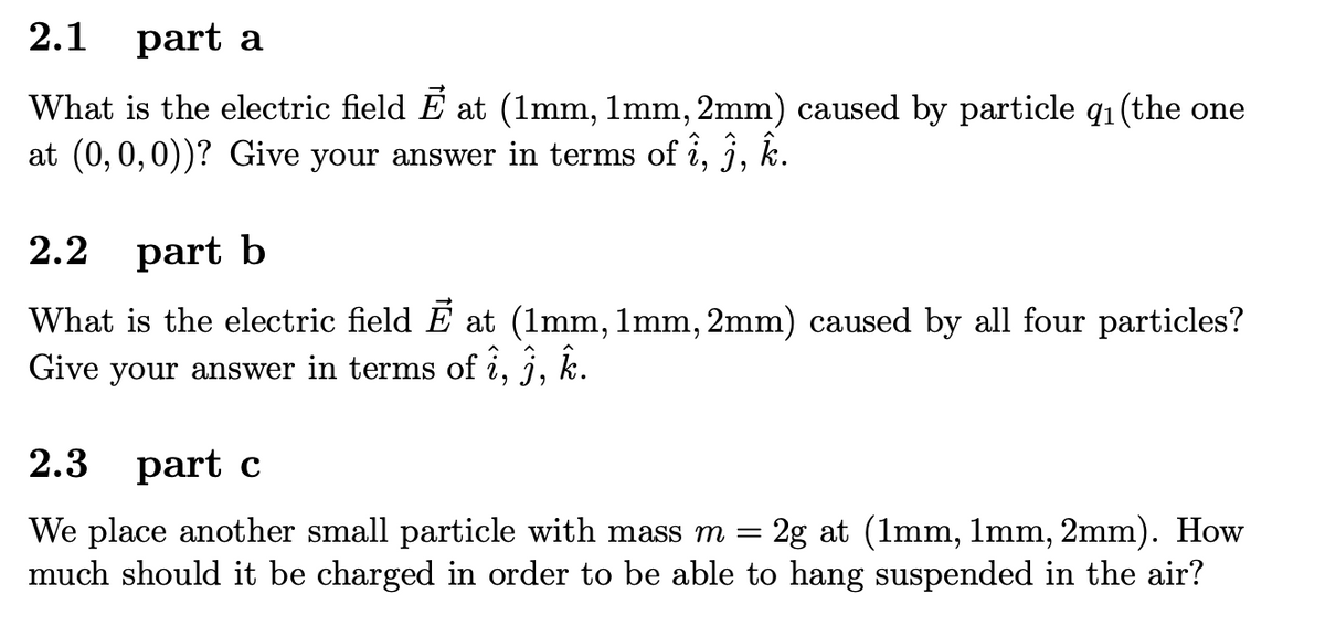 2.1 part a
What is the electric field E at (1mm, 1mm, 2mm) caused by particle q1 (the one
at (0,0,0))? Give your answer in terms of i, j, k.
2.2 part b
What is the electric field E at (1mm, 1mm, 2mm) caused by all four particles?
Give your answer in terms of i, j, k.
2.3 part c
2g at (1mm, 1mm, 2mm). How
We place another small particle with mass m =
much should it be charged in order to be able to hang suspended in the air?
