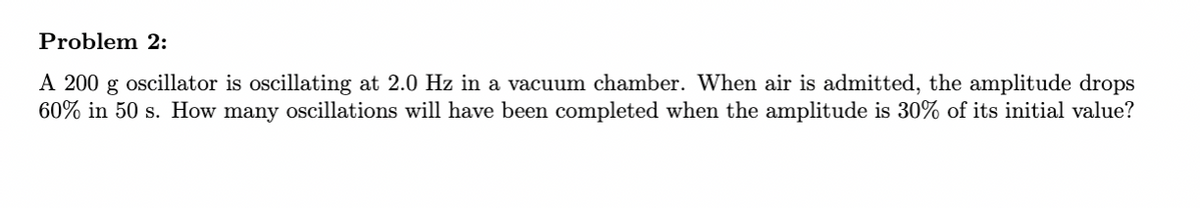 Problem 2:
A 200 g oscillator is oscillating at 2.0 Hz in a vacuum chamber. When air is admitted, the amplitude drops
60% in 50 s. How many oscillations will have been completed when the amplitude is 30% of its initial value?
