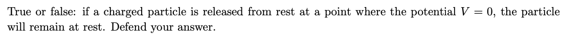 True or false: if a charged particle is released from rest at a point where the potential V = 0, the particle
will remain at rest. Defend your answer.
