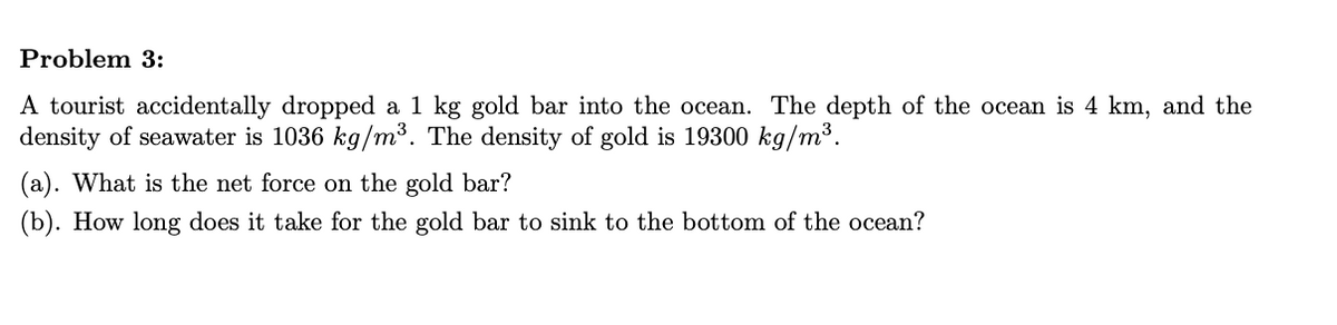 Problem 3:
A tourist accidentally dropped a 1 kg gold bar into the ocean. The depth of the ocean is 4 km, and the
density of seawater is 1036 kg/m³. The density of gold is 19300 kg/m³.
(a). What is the net force on the gold bar?
(b). How long does it take for the gold bar to sink to the bottom of the ocean?
