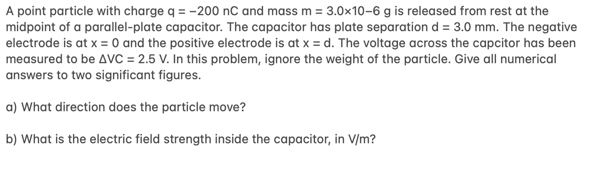 A point particle with charge q = -200 nC and mass m = 3.0x10-6 g is released from rest at the
midpoint of a parallel-plate capacitor. The capacitor has plate separation d = 3.0 mm. The negative
electrode is at x = 0 and the positive electrode is at x = d. The voltage across the capcitor has been
measured to be AVC = 2.5 V. In this problem, ignore the weight of the particle. Give all numerical
answers to two significant figures.
a) What direction does the particle move?
b) What is the electric field strength inside the capacitor, in V/m?
