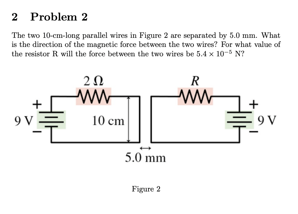 2 Problem 2
The two 10-cm-long parallel wires in Figure 2 are separated by 5.0 mm. What
is the direction of the magnetic force between the two wires? For what value of
the resistor R will the force between the two wires be 5.4 x 10-5 N?
R
2 Ω
ww
ww
+
9 V
10 cm
5.0 mm
Figure 2
9 V