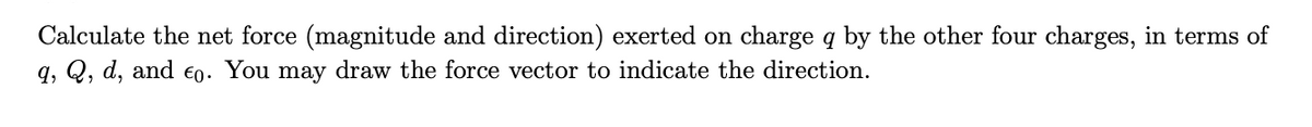 **Problem Statement:**

Calculate the net force (magnitude and direction) exerted on charge \( q \) by the other four charges, in terms of \( q \), \( Q \), \( d \), and \( \epsilon_0 \). You may draw the force vector to indicate the direction.

---

*To help students understand this, you can include relevant diagrams and describe the forces acting on charge \( q \) due to each of the other charges. A step-by-step calculation with clear intermediate steps can be provided for thorough comprehension.*