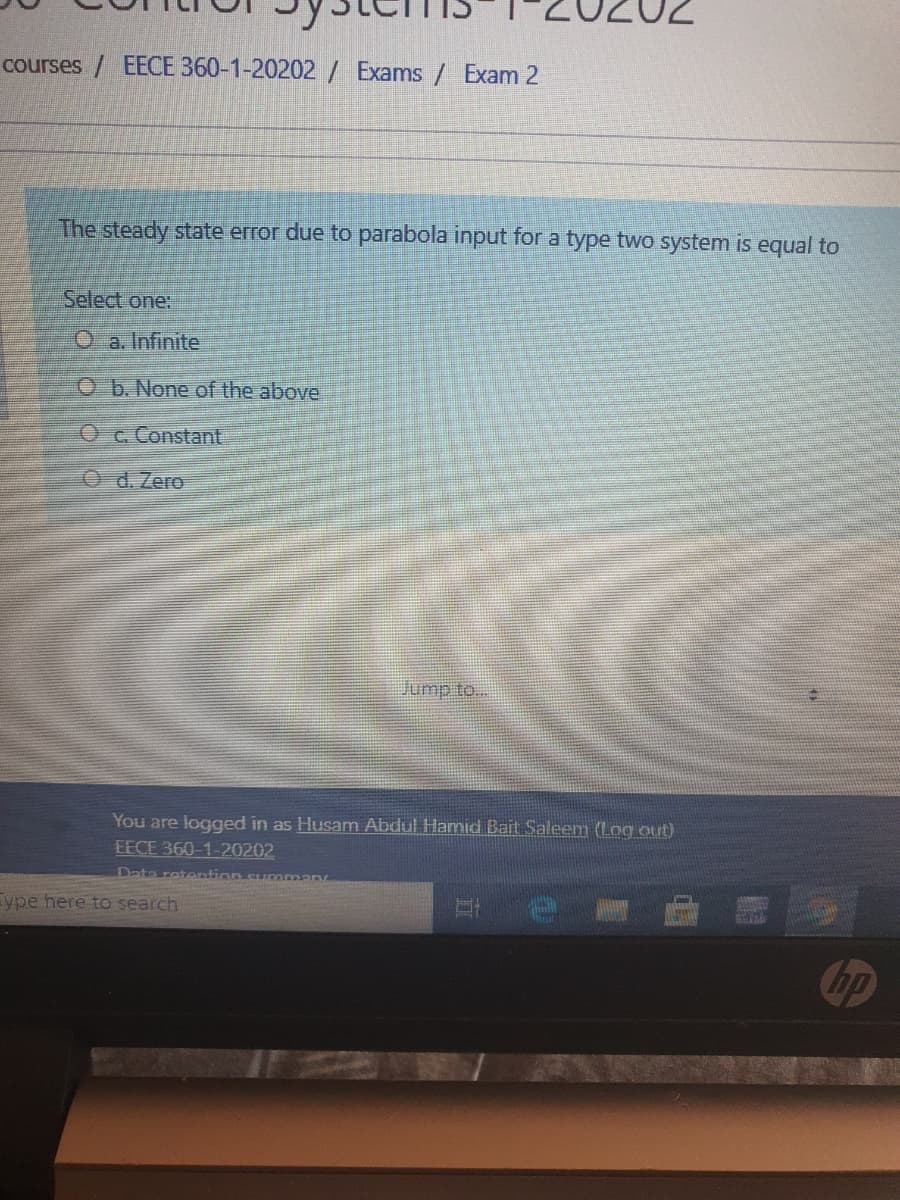 courses / EECE 360-1-20202/ Exams / Exam 2
The steady state error due to parabola input for a type two system is equal to
Select one:
O a. Infinite
O b. None of the above
Oc. Constant
O d.Zero
Jump to...
You are logged in as Husam Abdul Hamnid Bait Saleem (Log out)
EECE 360-1-20202
Date retention supAman
ype here to search
hp
