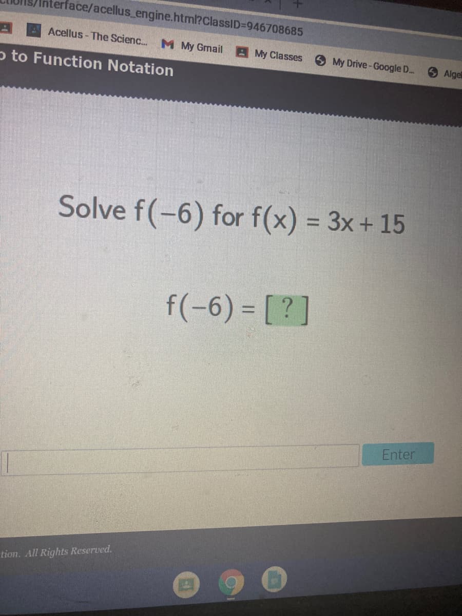 terface/acellus engine.html?ClassID%=D946708685
Acellus - The Scienc.
M My Gmail
A My Classes
My Drive-Google D.
6 Algel
p to Function Notation
Solve f(-6) for f(x) = 3x+ 15
%3D
f(-6) = [ ?]
Enter
tion. All Rights Reserved.
