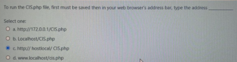 To run the CIS.php file, first must be saved then in your web browser's address bar, type the address
Select one:
O a. http://172.0.0.1/CIS.php
O b. Localhost/CIS.php
c http:// hostlocal/ CIS.php
O d. www.localhost/cis.php
