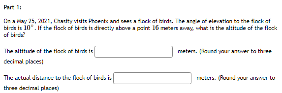 Part 1:
On a May 25, 2021, Chasity visits Phoenix and sees a flock of birds. The angle of elevation to the flock of
birds is 10°. If the flock of birds is directly above a point 16 meters away, what is the altitude of the flock
of birds?
The altitude of the flock of birds is
meters. (Round your answer to three
decimal places)
The actual distance to the flock of birds is
meters. (Round your answer to
three decimal places)
