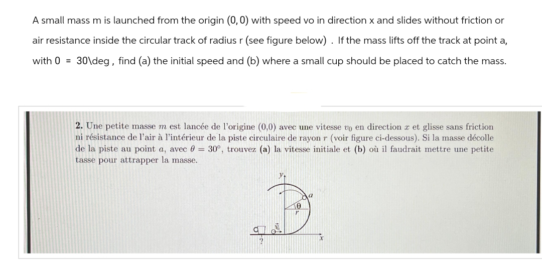 A small mass m is launched from the origin (0, 0) with speed vo in direction x and slides without friction or
air resistance inside the circular track of radius r (see figure below). If the mass lifts off the track at point a,
with 0 = 30\deg, find (a) the initial speed and (b) where a small cup should be placed to catch the mass.
2. Une petite masse m est lancée de l'origine (0,0) avec une vitesse vo en direction et glisse sans friction
ni résistance de l'air à l'intérieur de la piste circulaire de rayon r (voir figure ci-dessous). Si la masse décolle
de la piste au point a, avec = 30°, trouvez (a) la vitesse initiale et (b) où il faudrait mettre une petite
tasse pour attrapper la masse.
0