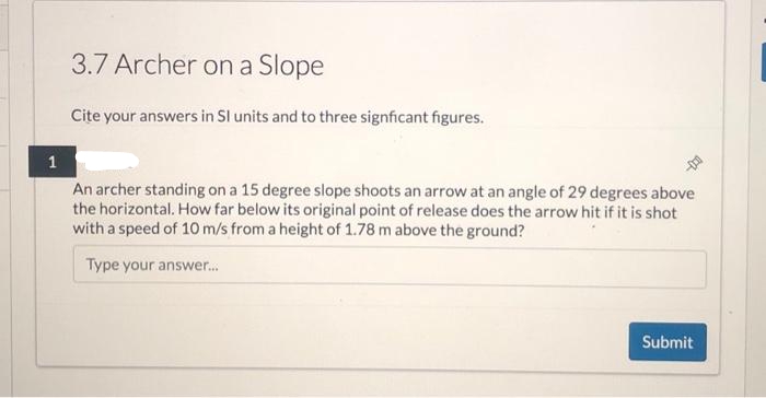 3.7 Archer on a Slope
Cite your answers in SI units and to three signficant figures.
1
An archer standing on a 15 degree slope shoots an arrow at an angle of 29 degrees above
the horizontal. How far below its original point of release does the arrow hit if it is shot
with a speed of 10 m/s from a height of 1.78 m above the ground?
Type your answer...
Submit