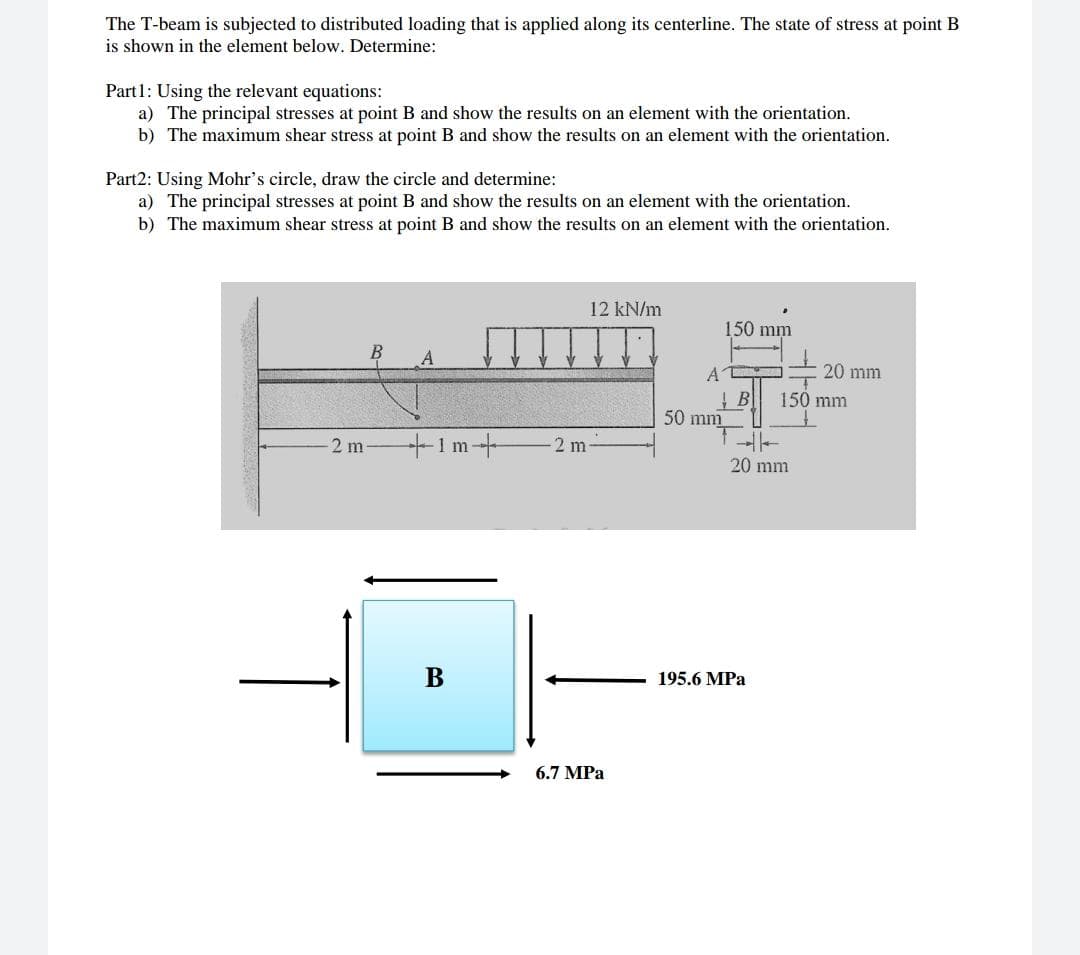 Part1: Using the relevant equations:
a) The principal stresses at point B and show the results on an element with the orientation.
b) The maximum shear stress at point B and show the results on an element with the orientation.
