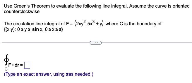 Use Green's Theorem to evaluate the following line integral. Assume the curve is oriented
counterclockwise
The circulation line integral of F = (2xy²,5x³ + y) where C is the boundary of
{(x,y): 0 ≤ y ≤ sinx, 0≤x≤л}
$F.dr=[
с
(Type an exact answer, using tas needed.)