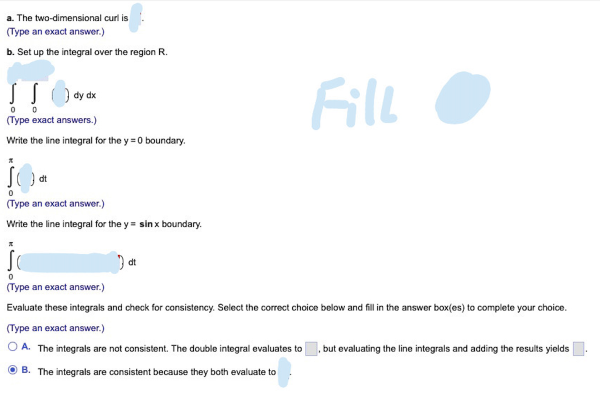 a. The two-dimensional curl is
(Type an exact answer.)
b. Set up the integral over the region R.
S S
dy dx
0 0
(Type exact answers.)
Write the line integral for the y = 0 boundary.
A
}dt
0
(Type an exact answer.)
Write the line integral for the y= sin x boundary.
A
dt
Fill
0
(Type an exact answer.)
Evaluate these integrals and check for consistency. Select the correct choice below and fill in the answer box(es) to complete your choice.
(Type an exact answer.)
A. The integrals are not consistent. The double integral evaluates to but evaluating the line integrals and adding the results yields
B. The integrals are consistent because they both evaluate to