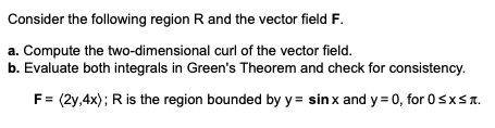 Consider the following region R and the vector field F.
a. Compute the two-dimensional curl of the vector field.
b. Evaluate both integrals in Green's Theorem and check for consistency.
F = (2y,4x); R is the region bounded by y = sin x and y=0, for 0≤x≤.