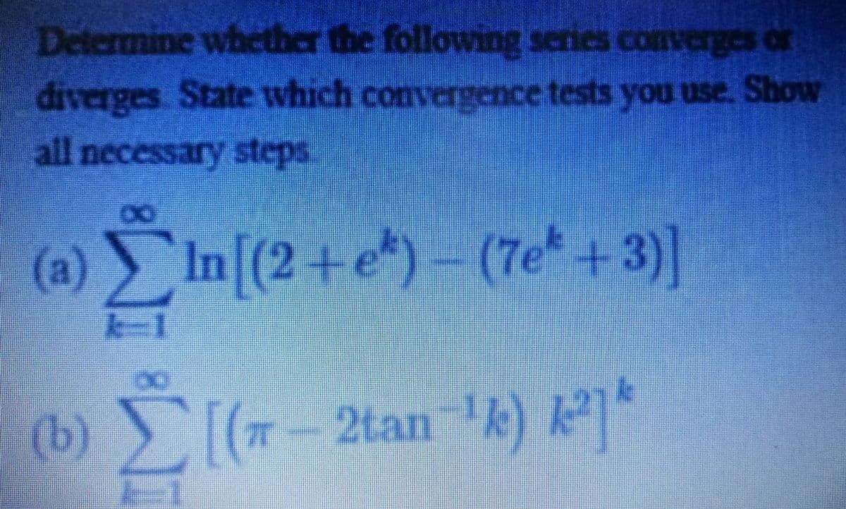 Determine whcther the following series converges or
diverges State which convergence tests you use. Show
all necessary steps.
(a)
(@ In (2 +e*) –
(7e +3)]
(b) (+-2tan 4)
