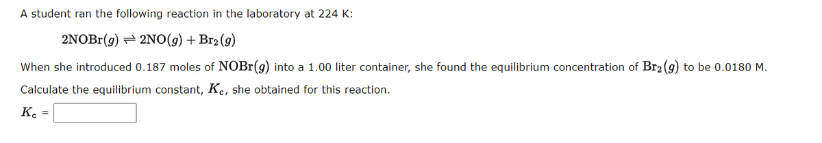 A student ran the following reaction in the laboratory at 224 K:
2NOBr(g) → 2NO(g) + Br₂ (9)
When she introduced 0.187 moles of NOBr(g) into a 1.00 liter container, she found the equilibrium concentration of Br2(g) to be 0.0180 M.
Calculate the equilibrium constant, Kc, she obtained for this reaction.
Ke
=