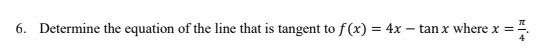 6. Determine the equation of the line that is tangent to f(x) = 4x – tan x where x =
