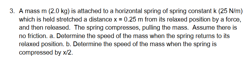 3. A mass m (2.0 kg) is attached to a horizontal spring of spring constant k (25 N/m)
which is held stretched a distance x = 0.25 m from its relaxed position by a force,
and then released. The spring compresses, pulling the mass. Assume there is
no friction. a. Determine the speed of the mass when the spring returns to its
relaxed position. b. Determine the speed of the mass when the spring is
compressed by x/2.