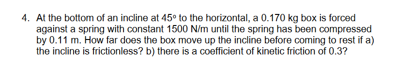 4. At the bottom of an incline at 45° to the horizontal, a 0.170 kg box is forced
against a spring with constant 1500 N/m until the spring has been compressed
by 0.11 m. How far does the box move up the incline before coming to rest if a)
the incline is frictionless? b) there is a coefficient of kinetic friction of 0.3?