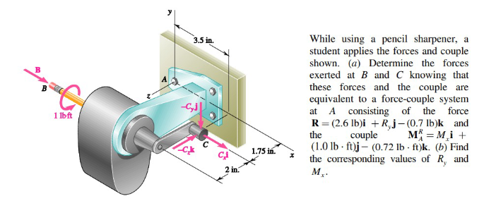 B
1 lb-ft
3.5 in.
--SJ
2 in.
1.75 in.
While using a pencil sharpener, a
student applies the forces and couple
shown. (a) Determine the forces
exerted at B and C knowing that
these forces and the couple are
equivalent to a force-couple system
at A consisting of the force
R=(2.6 lb)i +R,j-(0.7 lb)k and
the couple M = M₂i +
(1.0 lb-ft)j- (0.72 lb-ft)k. (b) Find
the corresponding values of R, and
M₂.