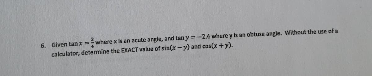 6. Given tan x
4.
=where x is an acute angle, and tan y = -2.4 where y is an obtuse angle. Without the use of a
calculator, determine the EXACT value of sin(x-y) and cos(x+y).
