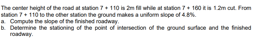 The center height of the road at station 7 + 110 is 2m fill while at station 7 + 160 it is 1.2m cut. From
station 7 + 110 to the other station the ground makes a uniform slope of 4.8%.
a. Compute the slope of the finished roadway.
b. Determine the stationing of the point of intersection of the ground surface and the finished
roadway.
