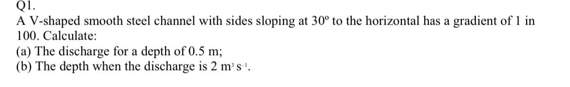 Q1.
A V-shaped smooth steel channel with sides sloping at 30° to the horizontal has a gradient of 1 in
100. Calculate:
(a) The discharge for a depth of 0.5 m;
(b) The depth when the discharge is 2 m³s-¹.