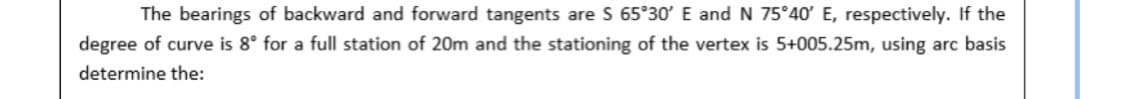 The bearings of backward and forward tangents are S 65°30' E and N 75°40' E, respectively. If the
degree of curve is 8° for a full station of 20m and the stationing of the vertex is 5+005.25m, using arc basis
determine the:
