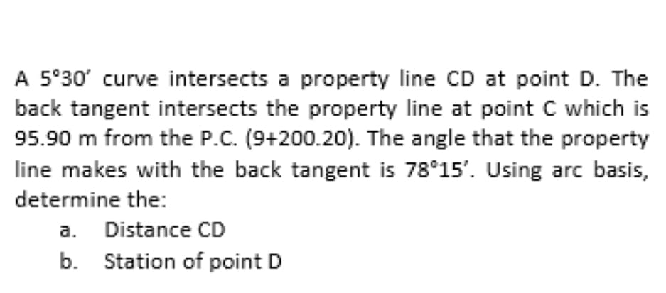 A 5°30' curve intersects a property line CD at point D. The
back tangent intersects the property line at point C which is
95.90 m from the P.C. (9+200.20). The angle that the property
line makes with the back tangent is 78°15'. Using arc basis,
determine the:
a. Distance CD
b. Station of point D
