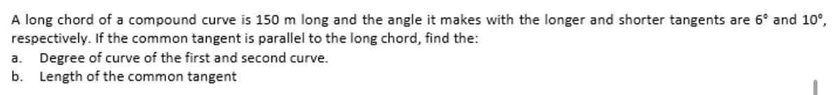 A long chord of a compound curve is 150 m long and the angle it makes with the longer and shorter tangents are 6° and 10°,
respectively. If the common tangent is parallel to the long chord, find the:
a. Degree of curve of the first and second curve.
b. Length of the common tangent
